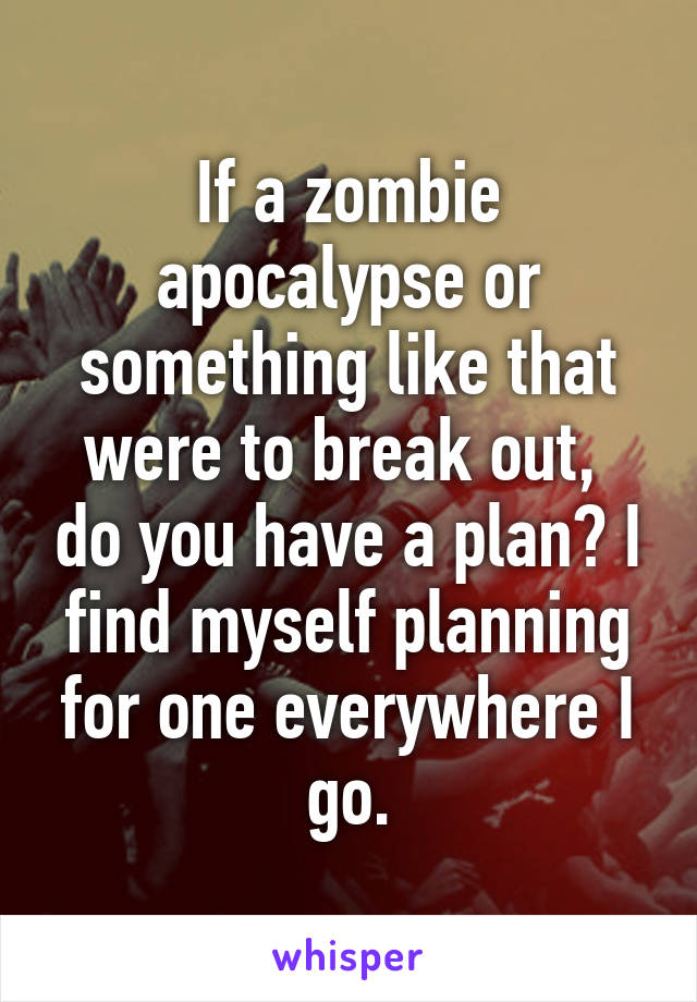 If a zombie apocalypse or something like that were to break out,  do you have a plan? I find myself planning for one everywhere I go.