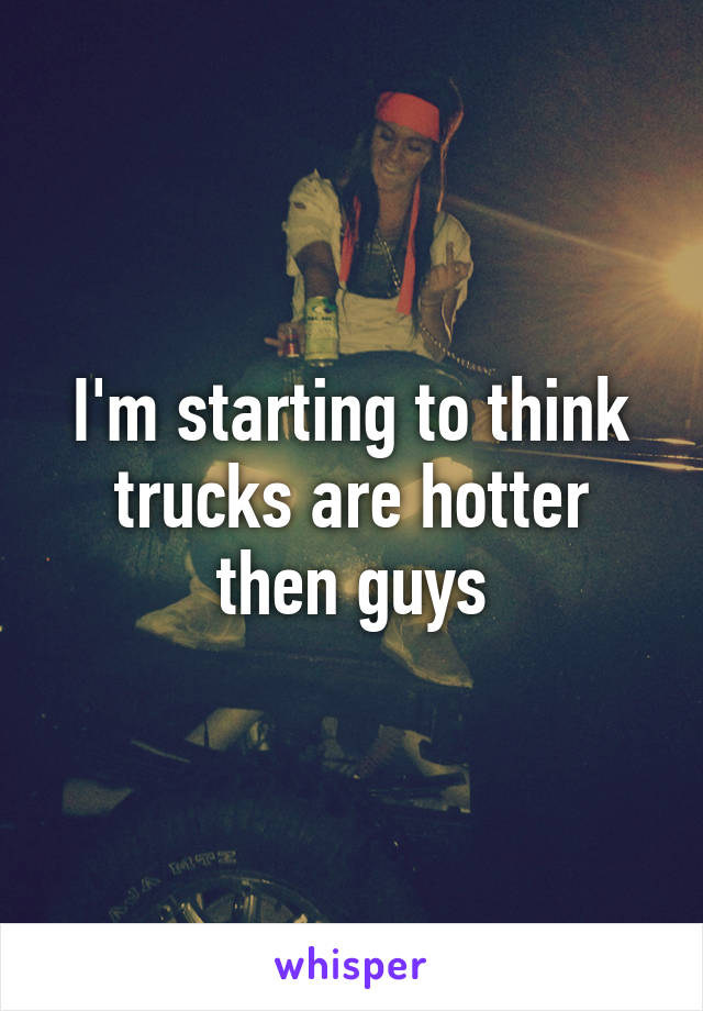 I'm starting to think trucks are hotter then guys