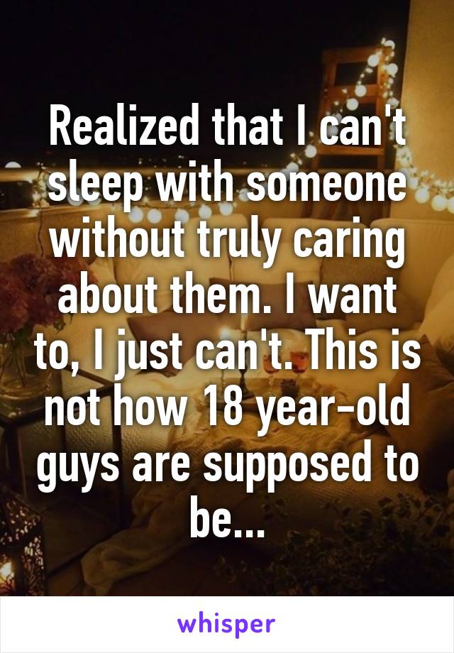 Realized that I can't sleep with someone without truly caring about them. I want to, I just can't. This is not how 18 year-old guys are supposed to be...