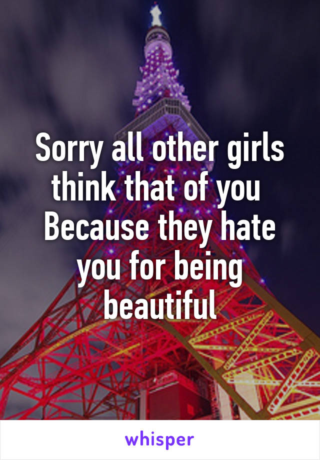 Sorry all other girls think that of you 
Because they hate you for being beautiful