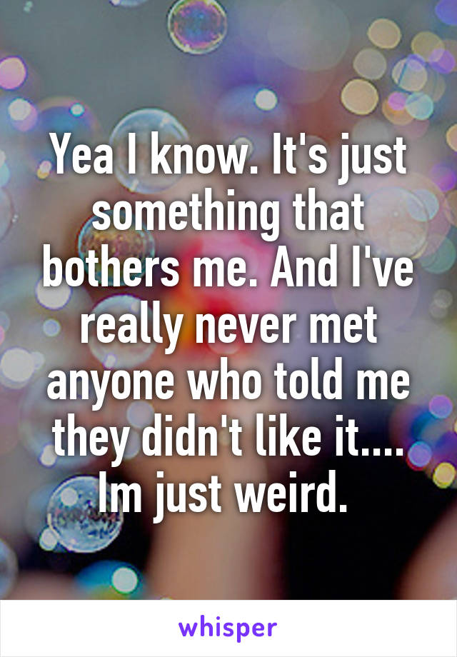Yea I know. It's just something that bothers me. And I've really never met anyone who told me they didn't like it.... Im just weird. 