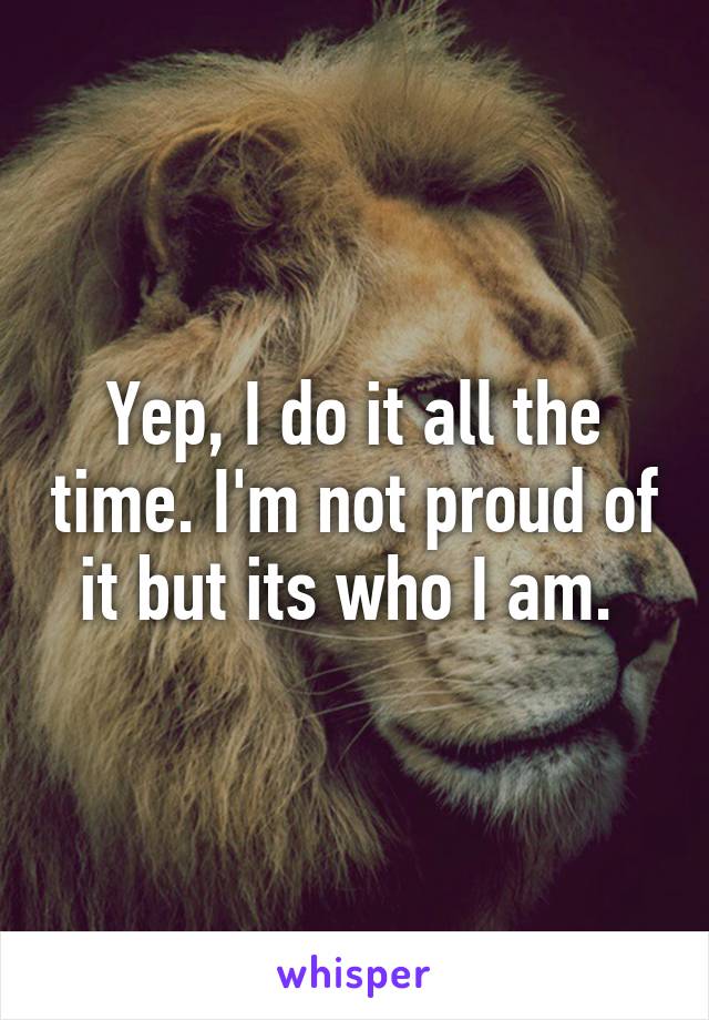 Yep, I do it all the time. I'm not proud of it but its who I am. 