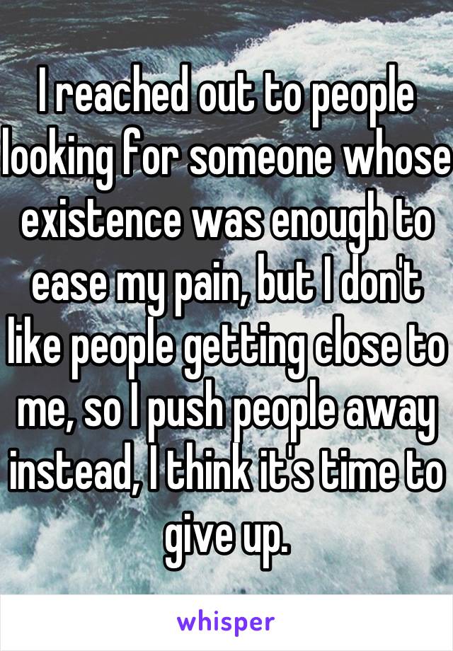 I reached out to people looking for someone whose existence was enough to ease my pain, but I don't like people getting close to me, so I push people away instead, I think it's time to give up.