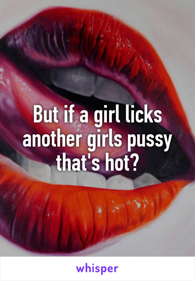 But if a girl licks another girls pussy that's hot?