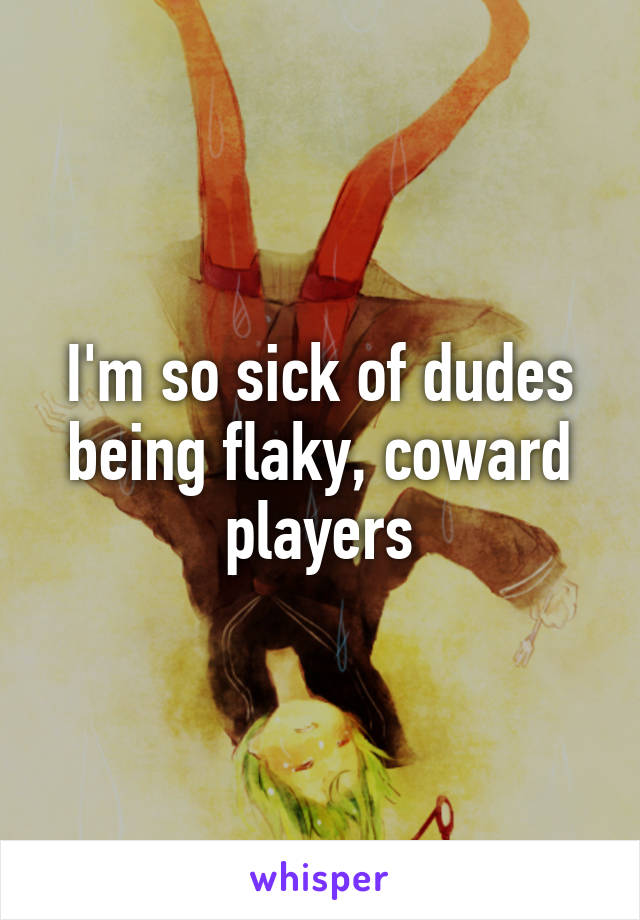 I'm so sick of dudes being flaky, coward players