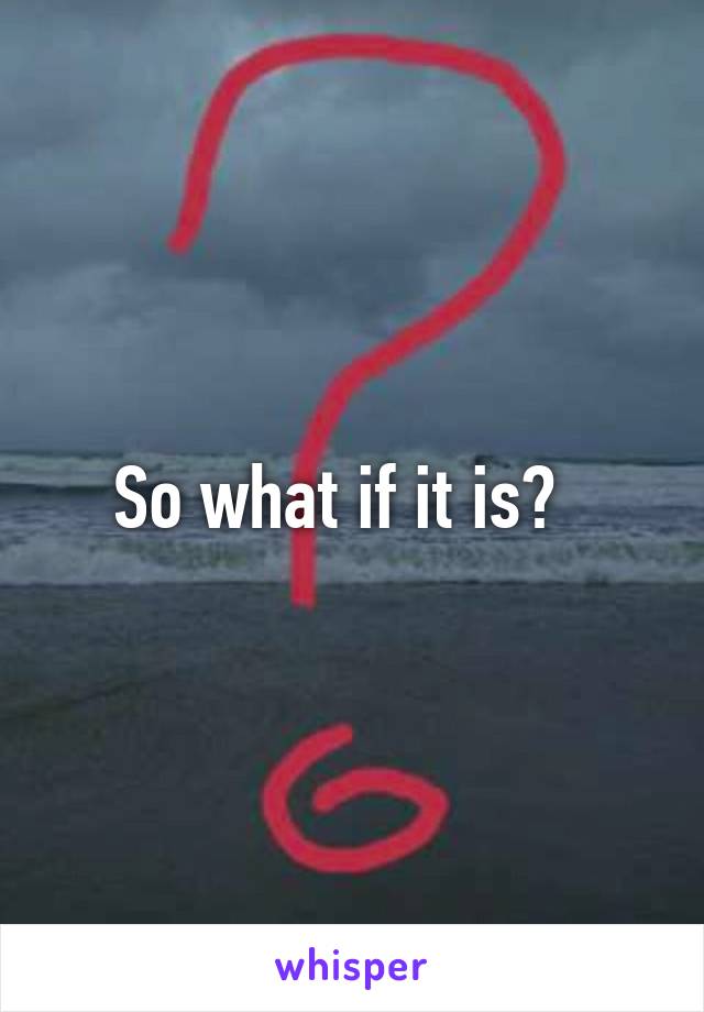 So what if it is?  