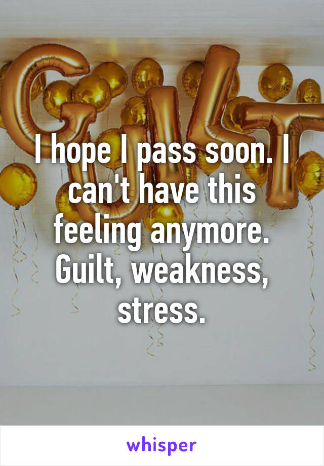 I hope I pass soon. I can't have this feeling anymore. Guilt, weakness, stress.