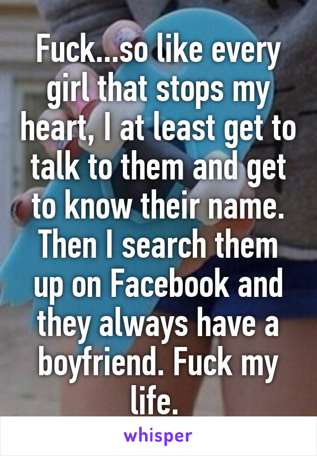 Fuck...so like every girl that stops my heart, I at least get to talk to them and get to know their name. Then I search them up on Facebook and they always have a boyfriend. Fuck my life. 