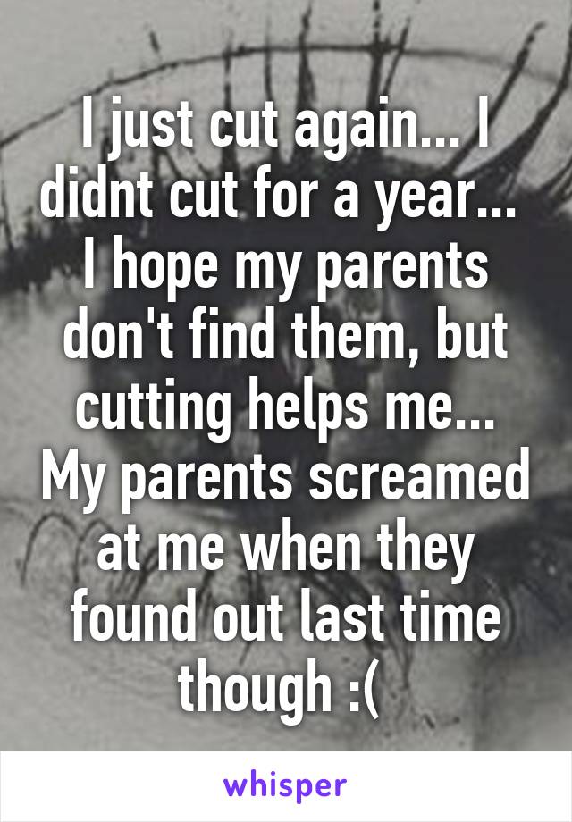 I just cut again... I didnt cut for a year... 
I hope my parents don't find them, but cutting helps me... My parents screamed at me when they found out last time though :( 