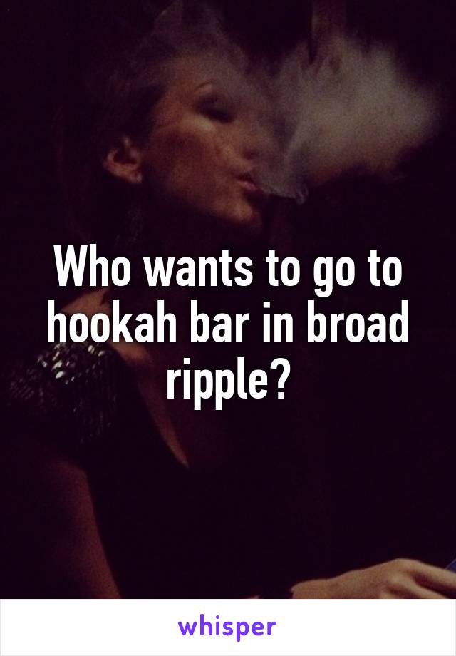 Who wants to go to hookah bar in broad ripple?