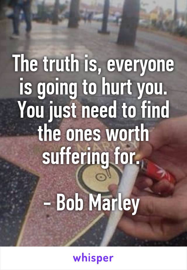 The truth is, everyone is going to hurt you. You just need to find the ones worth suffering for. 

- Bob Marley 