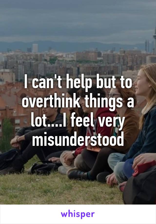 I can't help but to overthink things a lot....I feel very misunderstood