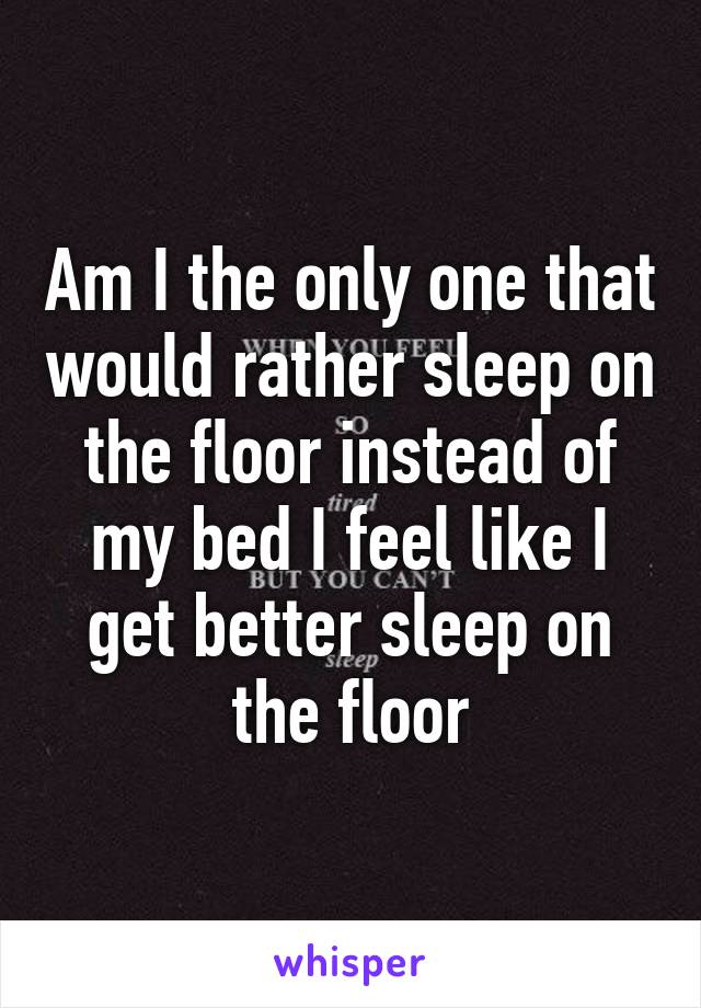 Am I the only one that would rather sleep on the floor instead of my bed I feel like I get better sleep on the floor