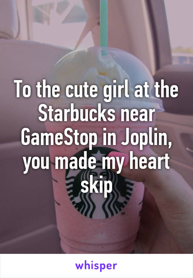 To the cute girl at the Starbucks near GameStop in Joplin, you made my heart skip
