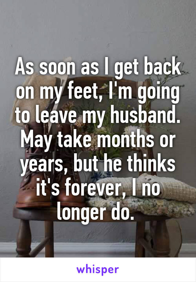 As soon as I get back on my feet, I'm going to leave my husband. May take months or years, but he thinks it's forever, I no longer do. 