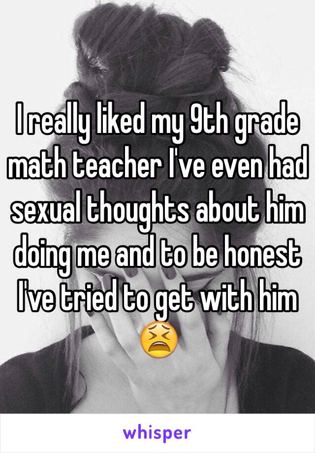 I really liked my 9th grade math teacher I've even had sexual thoughts about him doing me and to be honest I've tried to get with him 😫