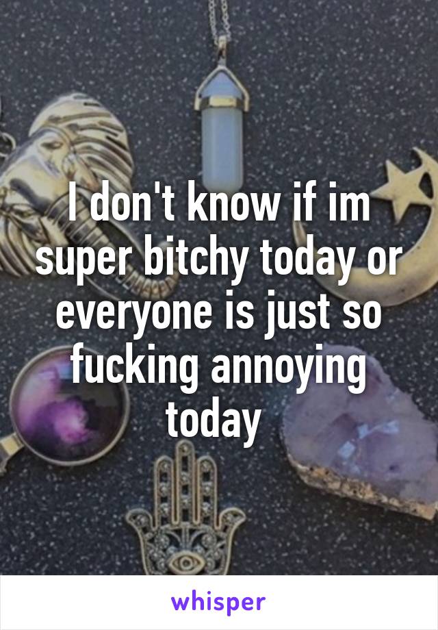 I don't know if im super bitchy today or everyone is just so fucking annoying today 