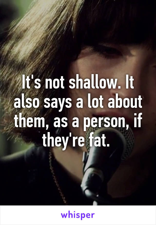 It's not shallow. It also says a lot about them, as a person, if they're fat. 