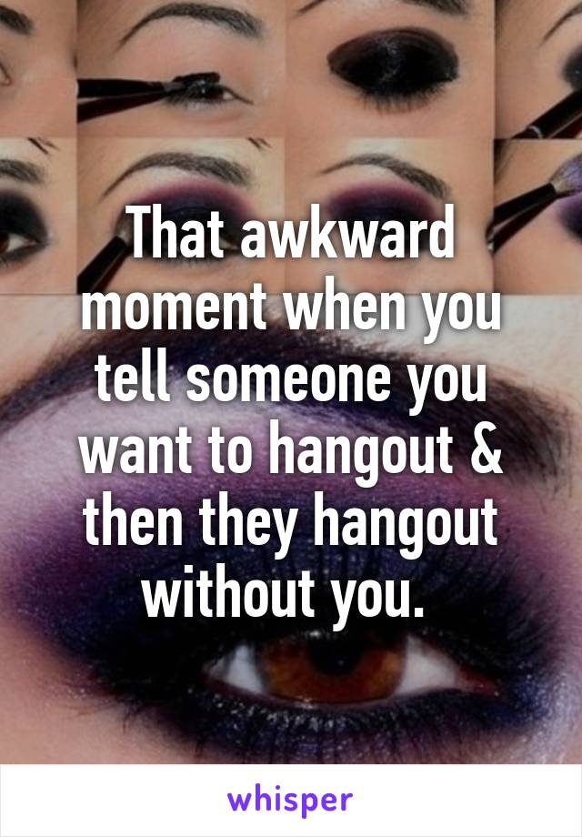 That awkward moment when you tell someone you want to hangout & then they hangout without you. 