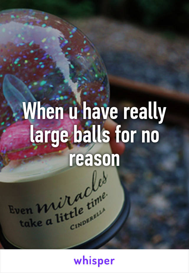 When u have really large balls for no reason