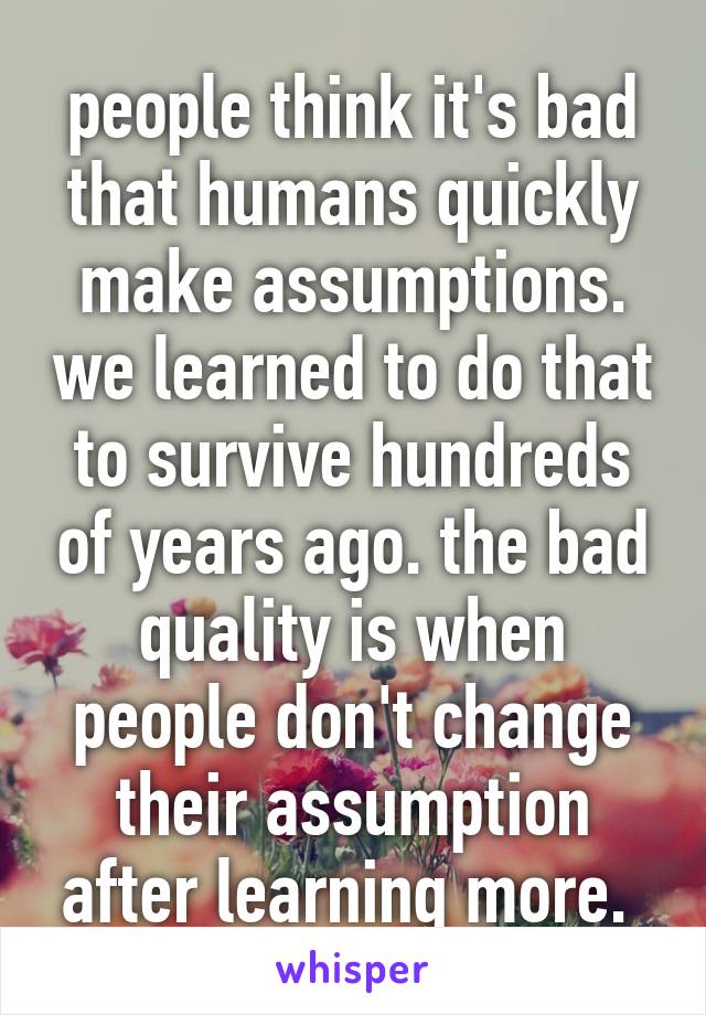 people think it's bad that humans quickly make assumptions. we learned to do that to survive hundreds of years ago. the bad quality is when people don't change their assumption after learning more. 