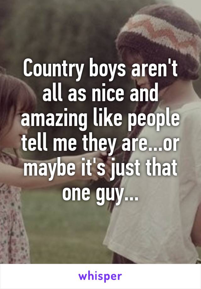 Country boys aren't all as nice and amazing like people tell me they are...or maybe it's just that one guy...
