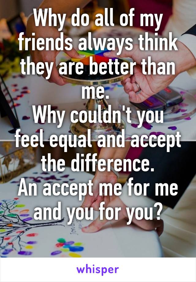 Why do all of my friends always think they are better than me. 
Why couldn't you feel equal and accept the difference.
An accept me for me and you for you?

