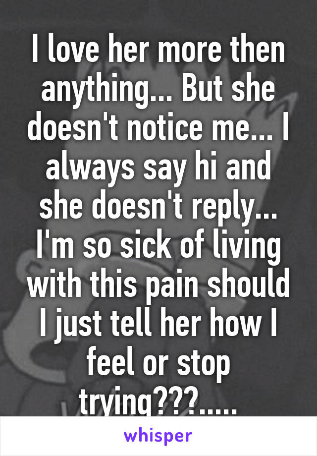 I love her more then anything... But she doesn't notice me... I always say hi and she doesn't reply... I'm so sick of living with this pain should I just tell her how I feel or stop trying???.....