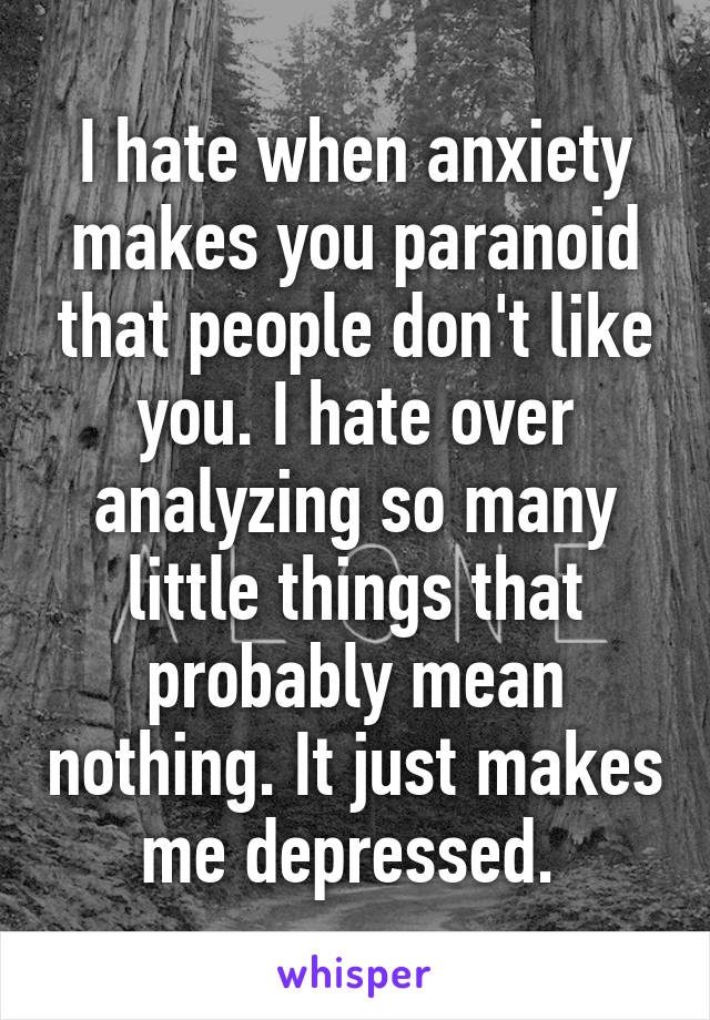 I hate when anxiety makes you paranoid that people don't like you. I hate over analyzing so many little things that probably mean nothing. It just makes me depressed. 