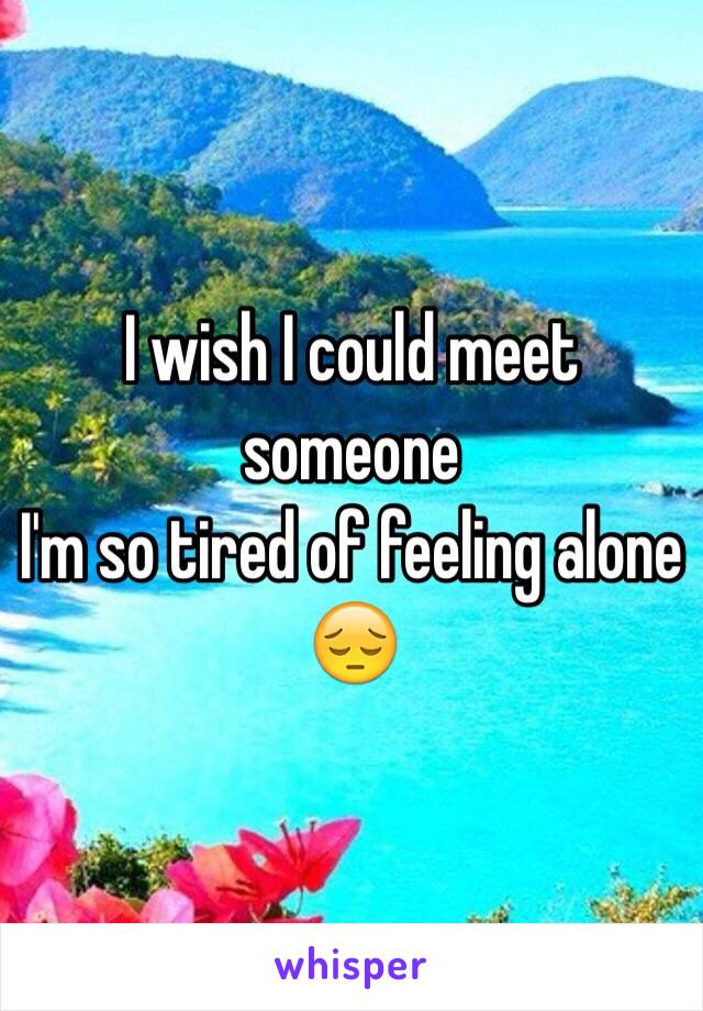 I wish I could meet someone 
I'm so tired of feeling alone 😔