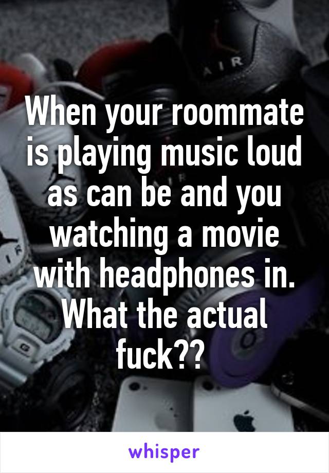 When your roommate is playing music loud as can be and you watching a movie with headphones in. What the actual fuck?? 