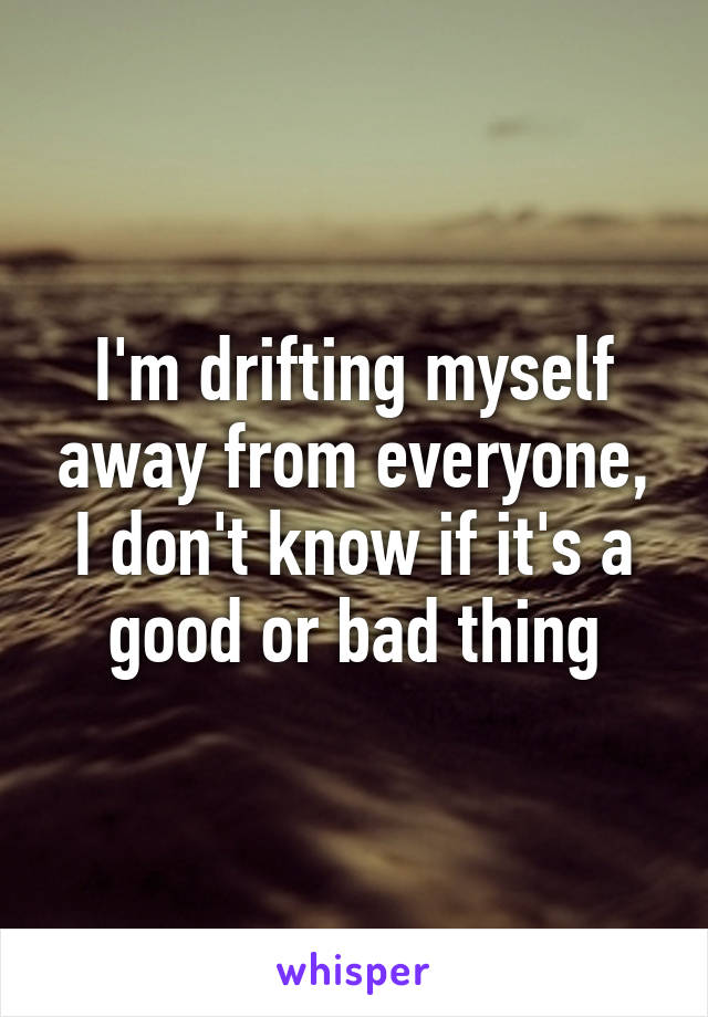 I'm drifting myself away from everyone, I don't know if it's a good or bad thing