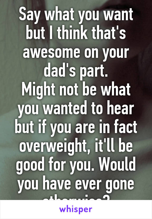 Say what you want but I think that's awesome on your dad's part.
Might not be what you wanted to hear but if you are in fact overweight, it'll be good for you. Would you have ever gone otherwise?