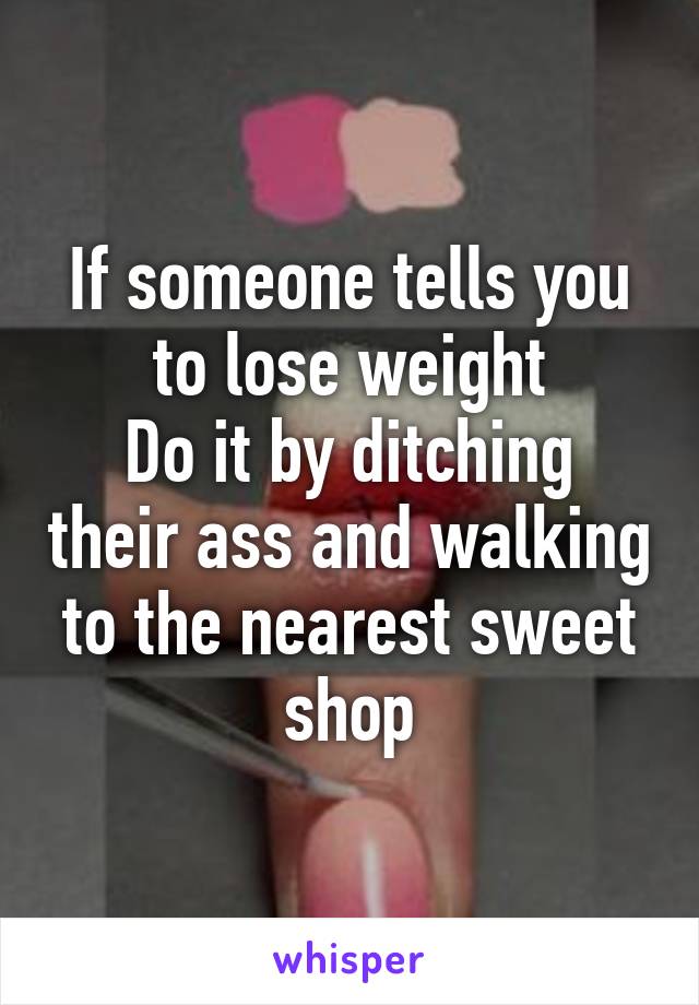 If someone tells you to lose weight
Do it by ditching their ass and walking to the nearest sweet shop