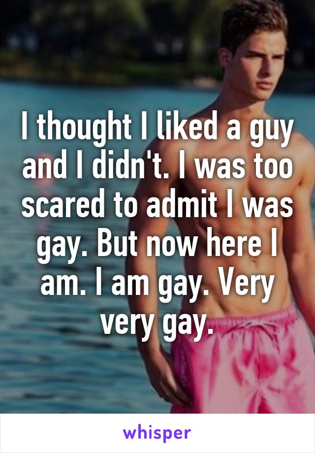 I thought I liked a guy and I didn't. I was too scared to admit I was gay. But now here I am. I am gay. Very very gay.