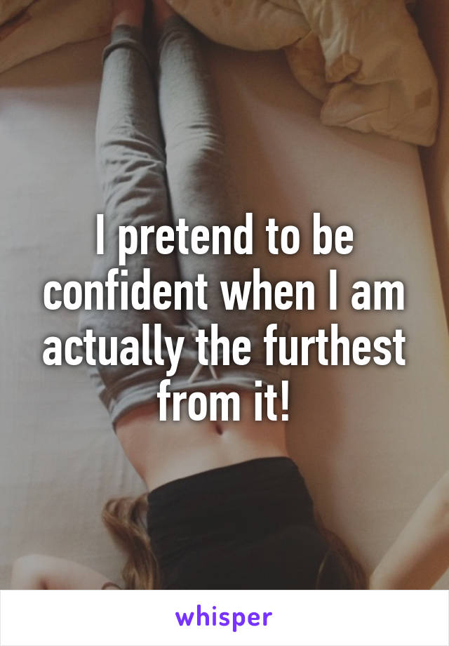 I pretend to be confident when I am actually the furthest from it!