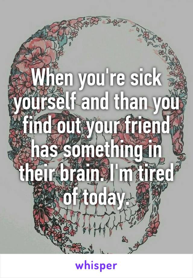 When you're sick yourself and than you find out your friend has something in their brain. I'm tired of today.
