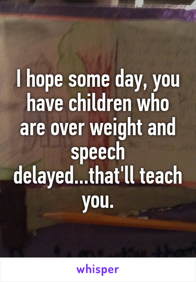 I hope some day, you have children who are over weight and speech delayed...that'll teach you.