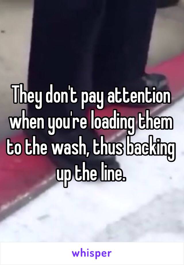 They don't pay attention when you're loading them to the wash, thus backing up the line.