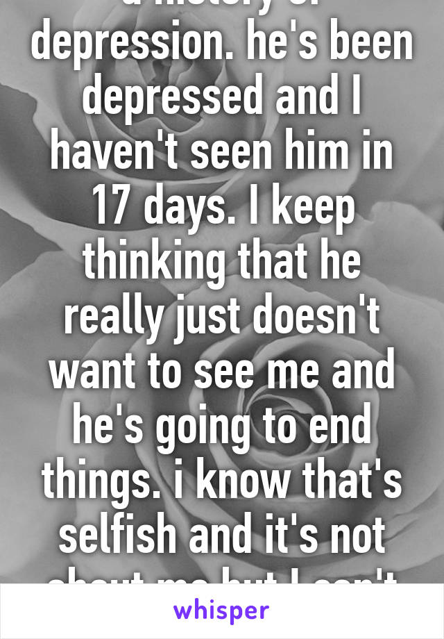 My new boyfriend has a history of depression. he's been depressed and I haven't seen him in 17 days. I keep thinking that he really just doesn't want to see me and he's going to end things. i know that's selfish and it's not about me but I can't help think it. I really like him. 