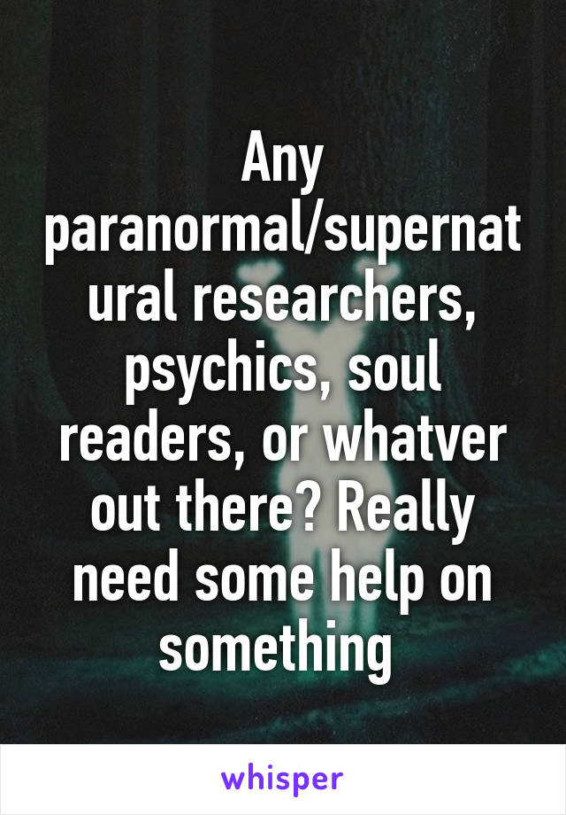 Any paranormal/supernatural researchers, psychics, soul readers, or whatver out there? Really need some help on something 