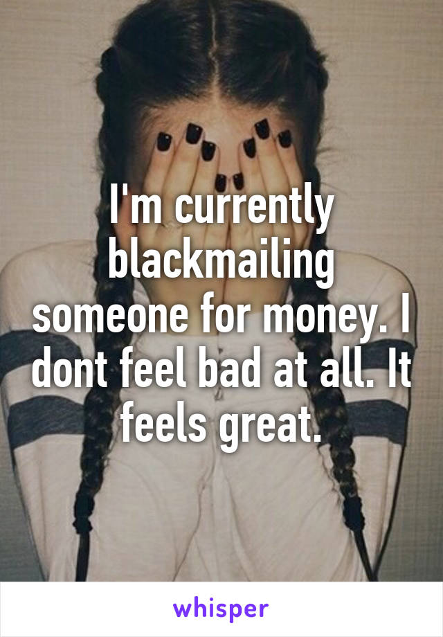 I'm currently blackmailing someone for money. I dont feel bad at all. It feels great.