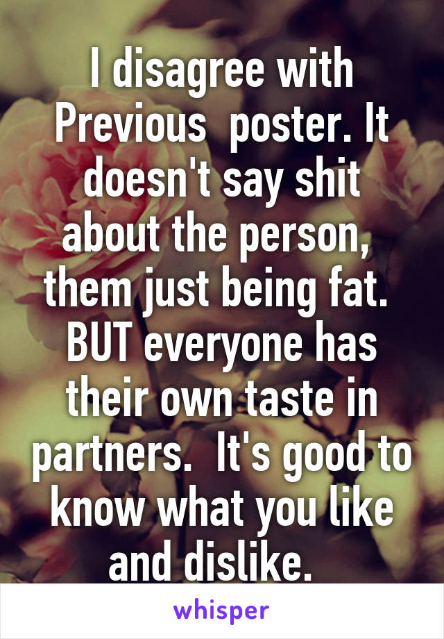 I disagree with Previous  poster. It doesn't say shit about the person,  them just being fat. 
BUT everyone has their own taste in partners.  It's good to know what you like and dislike.  