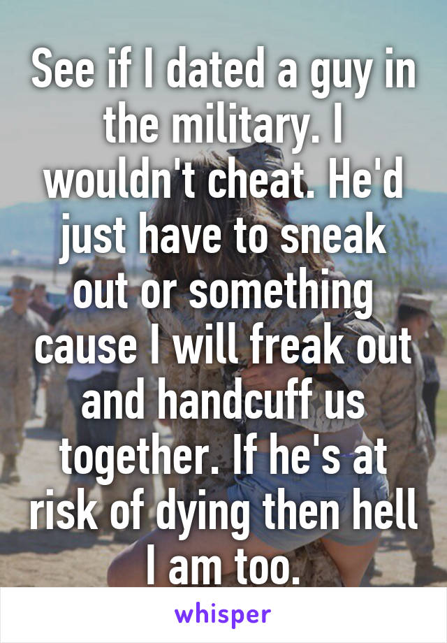 See if I dated a guy in the military. I wouldn't cheat. He'd just have to sneak out or something cause I will freak out and handcuff us together. If he's at risk of dying then hell I am too.