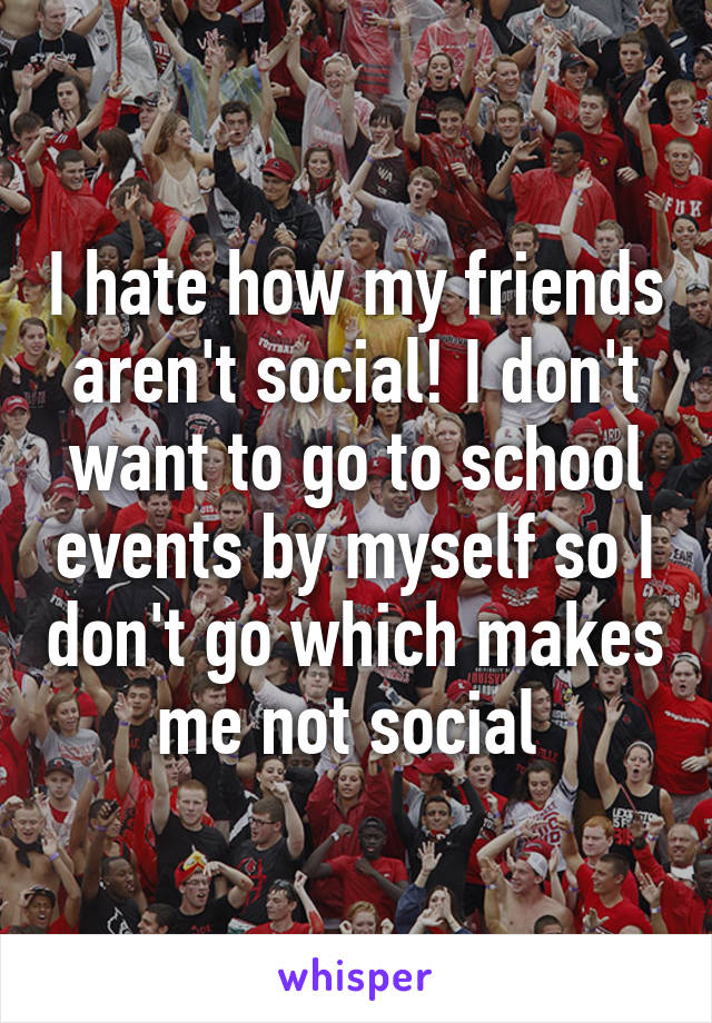 I hate how my friends aren't social! I don't want to go to school events by myself so I don't go which makes me not social 