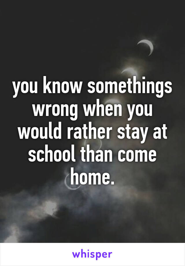 you know somethings wrong when you would rather stay at school than come home.