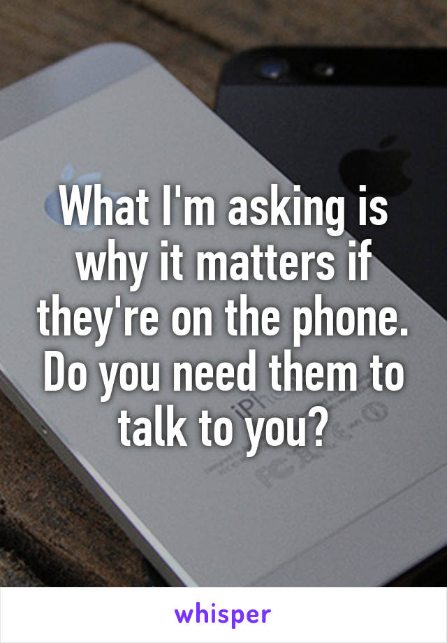 What I'm asking is why it matters if they're on the phone. Do you need them to talk to you?