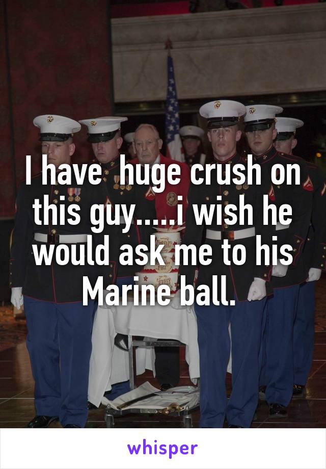 I have  huge crush on this guy.....i wish he would ask me to his Marine ball. 