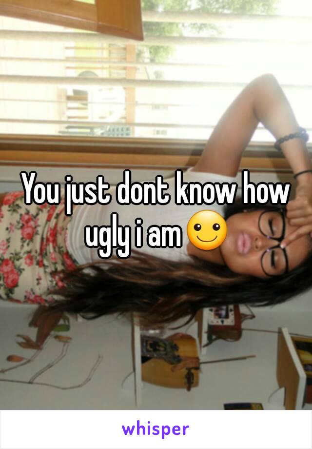 You just dont know how ugly i am☺