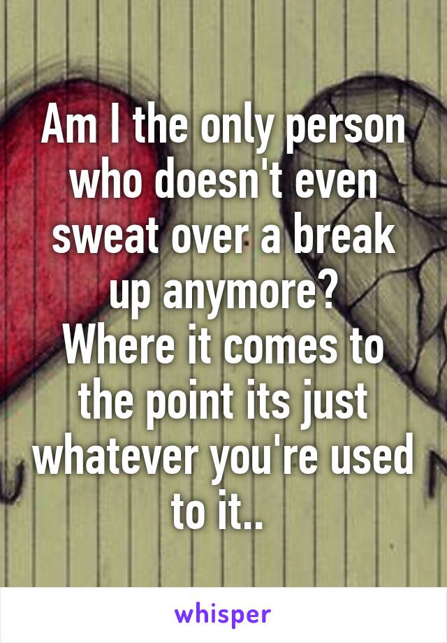 Am I the only person who doesn't even sweat over a break up anymore?
Where it comes to the point its just whatever you're used to it.. 